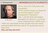 Anonymous 5 KB JPG 08/09/26(Sun)10:37:57 No.85297214 >I'm a nazi and I hate jews and immigrants >Who should choose as target for my terrorist attack? Jews? Immigrants? Politicians? >No, I will kill white Norwegian teenagers for being in a summer camp organized by a leftist party >After all, everybody knows people have the same political beliefs that they did at 14 during the rest of their lives Why are they like this?