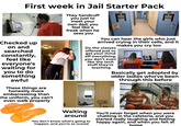 First week in Jail Starter Pack Checked up on and searched constantly, feel like everyone's waiting for you to do something awful These things are honestly more embarrassing than the uniform, you can't even walk properly They handcuff you just to meet your own dad, you feel like a freak when he sees you H F You can hear the girls who just arrived crying in their cells, and it makes you cry too Do the classes offered just to get your mind off everything, you don't even like the tech stuff they're teaching Basically get adopted by older ladies who've been through this before Waiting around You don't know what's going to happen, and you're so scared You'll never forget when you were chatting in the cafeteria, and you started really laughing and feeling happy again, and when you felt at home
