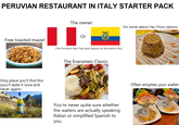 PERUVIAN RESTAURANT IN ITALY STARTER PACK Free toasted maize! Only place you'll find this (you'll taste it once and never again) INCA KOLA The owner: For some reason has Chino options Or (The Peruvian War Flag does appear as decoration tho) The Evergreen Classic You're never quite sure whether the waiters are actually speaking Italian or simplified Spanish to you Often empties your wallet