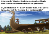 History nerds: "Maginot Line is the most useless thing in history. It's so obvious that Germans can go around it." Me, an intellectual: "So there's this one chain, of the Golden Horn.... And well the Otomans, they went around it."