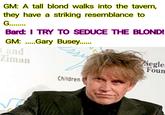 GM: A tall blond walks into the tavern, they have a striking resemblance to G........ Bard: I TRY TO SEDUCE THE BLOND! GM:Gary Busey....... and Ziman Siegler Foun Children