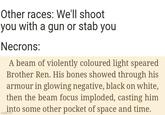 Other races: We'll shoot you with a gun or stab you Necrons: A beam of violently coloured light speared Brother Ren. His bones showed through his armour in glowing negative, black on white, then the beam focus imploded, casting him into some other pocket of space and time. imgflip.com