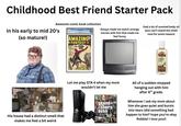 Childhood Best Friend Starter Pack Awesome comic book collection In his early to mid 20's (so mature!) 9.6 AMAZING FANTASY SPIDER MAN Always made me watch strange movies with him that made me feel funny Had a lot of scented body oil (you can't stand the smell now for some reason) NERS COX ONLY ON COCONUT HYDRATE alan His house had a distinct smell that makes me feel a bit weird Let me play GTA 4 when my mom wouldn't let me grand theft autoTV All of a sudden stopped hanging out with him after 6th grade. Whenever I ask my mom about him she goes quiet and bursts into tears (did something bad happen to him? hope you're okay Robbie! I love you!)