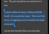 true. The grief and guilt are too much for her to bear. In Ryan's outline for season 3, Helaena still kills herself... for no particular reason. There is no fresh horror, no triggering event to overwhelm the fragile young queen. And the final butterfly follows soon thereafter.