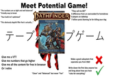 Meet Potential Game! "The numbers are so tight and well balanced" *trivially easy to break "Your build isn't optimized" ATHFINDER PLAYER'S HANDBOOK "They call me 007" O difference from an overcooked 5e homebrew O players on tabletop 7 billion posts blaming 5e for killing your dog "This obviously dogshit filler feat is actually..." Arcane, Divine, and Martial Heroes テーブルプゲーム Give me a VTT Give me numbers that go higher Give me all the content for free in browser Or I retire RULES PLAYING GAME CORE RULES Rob Heinsoo Andy Collins James Wyatt "Clean" and "Balanced" but never "Fun" Make a good subsystem that seperates you from D&D ✓ Write down the first idea anyone has and brag about how you have "rules for everything"