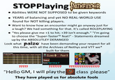 STOPPlaying PATHFINDER • Abilities WERE NOT SUPPOSED to be given keywords YEARS of balancing and yet NO REAL-WORLD USE found for NOT killing players. • Want to know how an encounter might go anyway just for a laugh? We had something for that. It's called ROLEPLAYING "Yes please give me +1 to hit; +39 isn't enough." "I'm going to choose the "Super-Taster™ feat!" - Statements dreamed up by the ABSOLUTLEY DERANGED Look what paizo have been demanding your respect for all this time, with all the Archives of Nethys and VTT we* built for them atici Income EARNED GOBLIN Task Level DC Failed Trained Expert Master Legendary 0 14 1 cp 5 ср 5 cp 5 ср 5 ср CLING FEAT 9 1 15 2 cp 2 sp 2 sp 2 sp 2 sp 2 16 4 cp 3 sp 3 sp 3 sp 3 sp 3 18 8 ср 5 sp 5 sp 5 sp 5 sp 4 19 1 sp 7 sp 8 sp 8 sp 8 sp 5 20 2 sp 9 sp 1 gp 1 gp 1 gp 6 22 3 sp 1 gp, 5 sp 2gp 2 gp 2 gp ????? Source Player Core pg. 57 ??????? "Hello GM, I will play the ????? INVENTOR ????? class please" They have played us for absolute fools