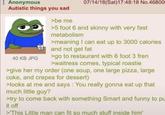 Anonymous Autistic things you sad 40 KB JPG >be me 07/14/18(Sat)17:48:18 No.46800 >5 foot 6 and skinny with very fast metabolism >meaning I can eat up to 3000 calories and not get fat >go to restaurant with 6 foot 3 fren >waitress comes, typical roastie >give her my order (one soup, one large pizza, large coke, and crepes for dessert) >looks at me and says: You really gonna eat up that much little guy? >try to come back with something Smart and funny to pu it off >'This Little man can fit so much stuff inside him'