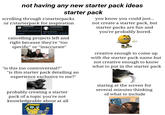 not having any new starter pack ideas starter pack scrolling through r/starterpacks or r/starterpack for inspiration r/starterpack > 6.5k visitors and 431 contributions per week A relaxed subreddit for "starter pack" posts. Top Members r/starterpacks > 427k visitors and 9.5k contributions per week Home of starterpacks! Wiki Top 50 in Funny Top Members cancelling projects left and right because they're "too specific" or "inaccurate" you know you could just... not create a starter pack, but starter packs are fun and you're probably bored. "is this too controversial?" "is this starter pack detailing an experience exclusive to me?" probably creating a starter pack of a topic you're not knowledgeable about at all creative enough to come up with the starter pack name but not creative enough to know what to put in the starter pack staring at the screen for several minutes thinking of what to include