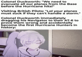Colonel Duckworth: "We need to evacuate all our planes from the Base before the Hurricane hits!" Visiting British Pilots: "Lol your planes must suck if they can't handle a storm." Colonel Duckworth immediately dragging his Navigator to their AT-6 to prove them wrong and accidentally become the first Hurricane Hunters in history: