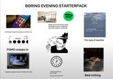 BORING EVENING STARTERPACK 06: Switching through these apps every few mins Walks around the house while listening to music, imagining yourself in edits or scenarios 9:18 Instagram FOMO creeps in 11 12 10 2 9 3 8 4 765 Loads up a game, turns it off after 20 mins "I might as well sleep early tonight" "doomscrolls until 2 AM" My Location SPRINGFIELD 63° Drizzle H:64° L:41° Rain Stopping Briefly Light rain is expected to stop in 16 min and start again 20 min later. Now 10m 20 30m 40m 5 This type of weather Bed rotting