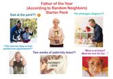 Father of the Year (According to Random Neighbors) Dad at the park?!! Starter Pack He changes diapers?! "YOU took the baby to their pediatrician appointment?!" Two weeks of paternity leave?! "Mom is at home? Must be nice for her..." PATERNITY LEAVE