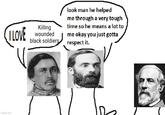 ILOVE Killing wounded black soldiers look man he helped me through a very tough time so he means a lot to me okay you just gotta respect it. imgflip.com