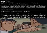 Clara_5 @Clara_beesly Whenever you're bad at reading the room, just 600 remember the British government allowing Irish grown food to be taken from starving Irish people and shipped to Britain under armed escort, while over a million died. 6:32 PM Feb 15, 2026 17.2K Retweets 1.1K Quote Tweets 79.5K Likes 27 ↑ Irish people watching the British Army take Irish grown food from them while they starve: