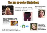 That one co-worker Starter Pack This hair....always wet "Technically you should do it this way. Me personally I wouldn't care but if the manager saw you do that..." Pigtails like a toddler, often braided Every story she tells you is about how she's the only smart one and everyone else around her does dumb things that she has to fix. Has ugly, tacky nails but thinks starting business out of her apartment is a good idea. 1UP EVER Her reaction when you do any part of the job different than she would