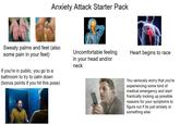 Anxiety Attack Starter Pack Sweaty palms and feet (also some pain in your feet) If you're in public, you go to a bathroom to try to calm down (bonus points if you hit this pose) Uncomfortable feeling Heart begins to race in your head and/or neck You seriously worry that you're experiencing some kind of medical emergency and start frantically looking up possible reasons for your symptoms to figure out if its just anxiety or something else