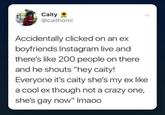 Caity @caithomi Accidentally clicked on an ex boyfriends Instagram live and there's like 200 people on there and he shouts "hey caity! Everyone it's caity she's my ex like a cool ex though not a crazy one, she's gay now" Imaoo