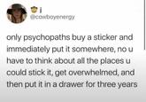 j @cowboyenergy only psychopaths buy a sticker and immediately put it somewhere, no u have to think about all the places u could stick it, get overwhelmed, and then put it in a drawer for three years