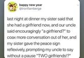 bappy new year @ironflamberge last night at dinner my sister said that she had a girlfriend now, and our uncle said encouragingly "a girlfriend?" to coax more conversation out of her, and my sister gave the peace sign reflexively, prompting my uncle to say without a pause "TWO girlfriends!?"