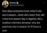 thomas @perfectsweeties how does everyone know when fruits are in season.. when did u learn that. did i miss fruit season day in algebra. did u swallow a farmers almanac. why are peaches only in season for 8 hours a year