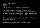 Mac Philip Have you ever dated a psycho? I ended things with this girl, she retaliated by putting my number on a street flyer with caption "For ulcer and mouth odour remedy, call this number. The calls I received, I couldn't sleep for several nights. My family members called too.