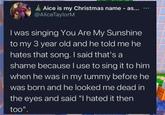 Aice is my Christmas name - as... @AliceTaylorM *** I was singing You Are My Sunshine to my 3 year old and he told me he hates that song. I said that's a shame because I use to sing it to him when he was in my tummy before he was born and he looked me dead in the eyes and said "I hated it then too".