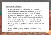 hippiebabysitterr: today i heard 2 kids talking about buying fake IDs after school and so i started eavesdropping cuz u know thats big kid stuff and then one was like "yeah but is all this really worth it like im pretty sure the fake IDs cost more than the fish we r gonna buy" to buy fish at petco u have to be 18 or older they were going to get fakes to buy fish