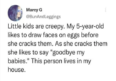 Marcy G @BunAndLeggings Little kids are creepy. My 5-year-old likes to draw faces on eggs before she cracks them. As she cracks them she likes to say "goodbye my babies." This person lives in my house.