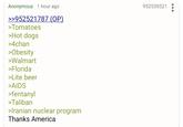 Anonymous 1 hour ago >>952521787 (OP) >Tomatoes >Hot dogs >4chan >Obesity >Walmart >Florida >Lite beer >AIDS >fentanyl >Taliban >Iranian nuclear program Thanks America 952530521