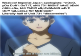 Weaboo/ Imperial Japan apologists: "nOoO, you Don't GeT IT, uNit 731 MiGhT hAvE bEeN ruthLess, but ThEiR expEriMeNtS wErE vErY valuable for MeDiCinE" Literally half of Unit 731 "discoveries": People die if they are killed...