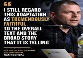 EE I STILL REGARD THIS ADAPTATION AS TREMENDOUSLY FAITHFUL TO THE OVERALL TEXT AND THE BROAD STORY THAT IT IS TELLING HOUSE OF THE DRAGON SHOWRUNNER RYAN CONDAL With Smatan