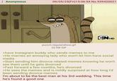 Anonymous 09/05/25(Fri)15:06:54 No.939420021 CNHD punch-regularshow.gif 32 KB GIF >have Instagram buddy who sends memes to me >He marries an annoying lady who won't let him have social media >Start sending him divorce related memes knowing he won't see them until he gets divorced >Fast forward a few months, he's divorced >He sees the memes and is mildly surprised at how long I'd been sending divorce memes I'm about to be the best man at his 3rd wedding. This time he's found a good one