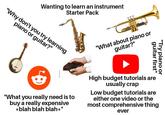 Wanting to learn an instrument Starter Pack "Why don't you try learning piano or guitar?" "What about piano or guitar?" "Try guitar first" piano or "What you really need is to buy a really expensive *blah blah blah*" High budget tutorials are usually crap Low budget tutorials are either one video or the most comprehensive thing ever