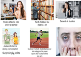Always sits and eats alone at school Well, this is awkward. HEICHEN Nerdy hobbies like reading, art Decent at studies Awkward silence during conversation Surprisingly polite Sucks at Football, Basketball, soccer but really good in power sports like track and field and gym