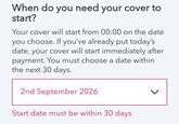 When do you need your cover to start? Your cover will start from 00:00 on the date you choose. If you've already put today's date, your cover will start immediately after payment. You must choose a date within the next 30 days. 2nd September 2026 Start date must be within 30 days >