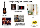 Bought a guitar "I play a little guitar" starter pack Does these instead BEGINNER ACOUSTIC LESSON 1 Looks better hanging on wall Isn't immediately good so lost interest "Can't afford lessons" but ignores the thousands of YouTube beginner lessons Hola Also "speaks a little Spanish"