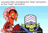 youtube after changing the "skip" ad button. to the "next" ad button That's the evilest thing I can imagine. made with mematic