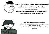 www well yknow. the nazis were not committing brutal massacre. they were using efficient factories for death. 0 the avg wehrmacht soldier when he sees unarmed men, women and children in poland, greece, and in the soviet union