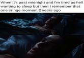 When it's past midnight and I'm tired as hell wanting to sleep but then I remember that one cringe moment 2 years ago