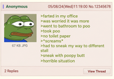 : Anonymous 67 KB JPG 2 Replies 05/08/24(Wed)11:19:00 No. 12345678 >farted in my office >was worried it was more >went to bathroom to poo >took poo >no toilet paper >*screams* >had to sneak my way to different stall >sneak with poopy butt >horrible situation View Thread
