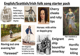 English/Scottish/Irish folk song starter pack Plot involving a tailor and a sailor, mainly because they rhyme Cherry cheeks and ruby lips Roving out one evening fair "Fareweel❞ Girl disguises herself as a sailor to follow her love on board the ship Horses: milk white or dapple grey Emigrant ship bound for Amerikay Fair maidens a- plenty Horrific honor killing