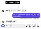 @theinfamousedp 12:01 AM You're so sweet thank you lol I'm sweet like a cupcake, can I have a fist bump? Tap and hold to imagine with Al. Try it Goodbye bitch Message... ເຄ (: +