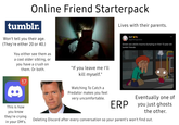 Online Friend Starterpack tumblr. Won't tell you their age. (They're either 20 or 40.) You either see them as a cool older sibling, or you have a crush on them. Or both. 8 17 S "If you leave me I'll kill myself." Watching To Catch a Predator makes you feel very uncomfortable. Lives with their parents. Avil M @glittergoatss Grown ass adults trauma dumping on their 13 year old tumblr friends This is how you know they're crying in your DM's. ERP Eventually one of you just ghosts the other. Deleting Discord after every conversation so your parent's won't find out.