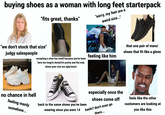 buying shoes as a woman with long feet starterpack "fits great, thanks" "sorry, my feet are a weird size..." PARIS PARIS "we don't stock that size" judgy salespeople accepting a shoe too small because you've been here too long/in denial/it's pretty and the only shoes your size are ugly/mens' CONVERSE STA feeling like him that one pair of mens' shoes that fit like a glove Acobe WHY CONVERSE ALL STAR no chance in hell feeling manly somehow... back to the same shoes you've been wearing since you were 14 ETS92 especially once the shoes come off heels? don't even go there... ock Stock Adobe Stock Adobe Stock feels like the other customers are looking at you like this