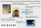 Trying To Sleep While Going Through Opioid Withdrawals Starterpack Imagining the effects to coax your brain into stopping the symptoms Probably Day 2 of WDs Somehow sweating AND freezing at the same time Bed feels like this "Im never going to do this again" "Would I have to start all over if I took just a little bit for sleep?" Thinking about cutting your legs off You gave up trying to find a comfortable position hours ago