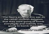 "The Nazi's entered this war on the rather childish delusion that they were going to bomb everybody and nobody was going to bomb them." -Sir Arthur "Bomber" Harris