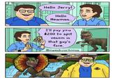 TE Hello Jerry! Hello Newman... I'll pay you $200 to spit venom in that guy's face. @owenb.cartoons Ou /// (LA)