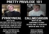 PRETTY PRIVILEGE 101 PYROCYNICAL CALLMECARSON WHAT HE DID: HAD FURRY FART ROLEPLAY WITH A 15 YEAR OLD AT 19-20 DUE TO NOT VERIFYING AGE. FOUND OUT LATER AND CONTINUED THE ROLEPLAYS RESULT: IS DEFENDED BY HIS FANS AND STILL HAS AN EVER GROWING PLATFORM WHAT HE DID: CONFIRMED TO HAVE SEXTED TWO 17 YEAR OLDS WHEN HE WAS 19-20. RESULT: IS LABELED A PREDATORY GROOMER P-------- TO THIS DAY