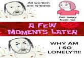 All women are w----- Get away from me PA FEW MOMENTS LATER WHY AM I SO LONELY?!!!