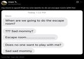 maya @mayaisfiya my mom is upset that no one wants to do an escape room with her Today 1:22 PM Mom When are we going to do the escape room? ??? Sad mommy? Escape room...... Does no one want to play with me? Sad sad mommy 5:04 PM - Dec 26, 2021