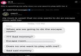 vic⭑ @MONST3REXIC this is upsetting me why does no one want to play with her :( weird text messages maya @mayaisfiya @memetexts - Dec 23, 2025 my mom is upset that no one wants to do an escape room with her Today 1:22 PM Mom When are we going to do the escape room? ??? Sad mommy? Escape room....... Does no one want to play with me? Sad sad mommy 1:00 PM. Dec 23. 2025.1 GM Views 10 Q
